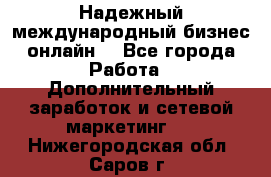 Надежный международный бизнес-онлайн. - Все города Работа » Дополнительный заработок и сетевой маркетинг   . Нижегородская обл.,Саров г.